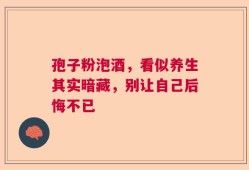 孢子粉泡酒，看似养生其实暗藏，别让自己后悔不已