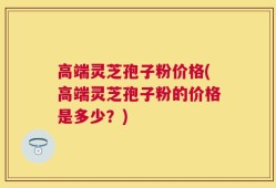 高端灵芝孢子粉价格(高端灵芝孢子粉的价格是多少？)