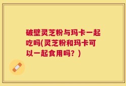 破壁灵芝粉与玛卡一起吃吗(灵芝粉和玛卡可以一起食用吗？)