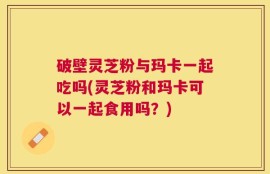 破壁灵芝粉与玛卡一起吃吗(灵芝粉和玛卡可以一起食用吗？)