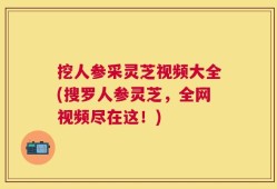 挖人参采灵芝视频大全(搜罗人参灵芝，全网视频尽在这！)