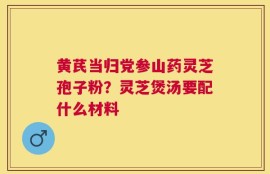 黄芪当归党参山药灵芝孢子粉？灵芝煲汤要配什么材料