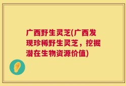 广西野生灵芝(广西发现珍稀野生灵芝，挖掘潜在生物资源价值)