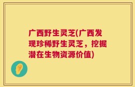 广西野生灵芝(广西发现珍稀野生灵芝，挖掘潜在生物资源价值)