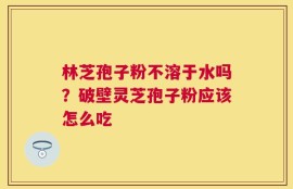 林芝孢子粉不溶于水吗？破壁灵芝孢子粉应该怎么吃