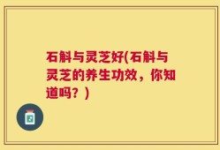 石斛与灵芝好(石斛与灵芝的养生功效，你知道吗？)