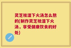 灵芝祛湿下火汤怎么熬的(制作灵芝祛湿下火汤，享受健康饮食的好处)