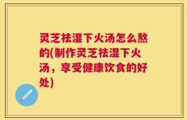 灵芝祛湿下火汤怎么熬的(制作灵芝祛湿下火汤，享受健康饮食的好处)
