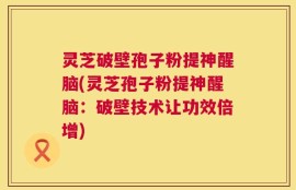灵芝破壁孢子粉提神醒脑(灵芝孢子粉提神醒脑：破壁技术让功效倍增)