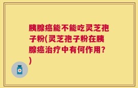 胰腺癌能不能吃灵芝孢子粉(灵芝孢子粉在胰腺癌治疗中有何作用？)