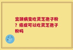 宫颈病变吃灵芝孢子粉？癌症可以吃灵芝孢子粉吗