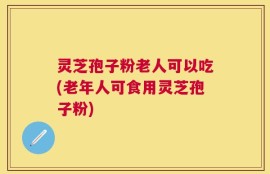 灵芝孢子粉老人可以吃(老年人可食用灵芝孢子粉)