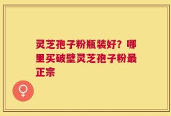 灵芝孢子粉瓶装好？哪里买破壁灵芝孢子粉最正宗