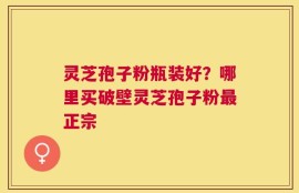 灵芝孢子粉瓶装好？哪里买破壁灵芝孢子粉最正宗