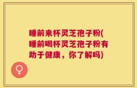 睡前来杯灵芝孢子粉(睡前喝杯灵芝孢子粉有助于健康，你了解吗)