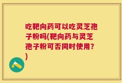 吃靶向药可以吃灵芝孢子粉吗(靶向药与灵芝孢子粉可否同时使用？)