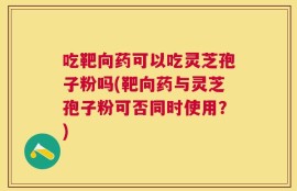 吃靶向药可以吃灵芝孢子粉吗(靶向药与灵芝孢子粉可否同时使用？)