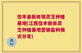 信丰县新田镇灵芝种植基地(江西信丰新田灵芝种植基地营销盈利模式分享)