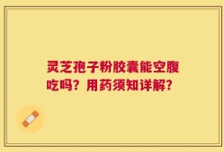 灵芝孢子粉胶囊能空腹吃吗？用药须知详解？