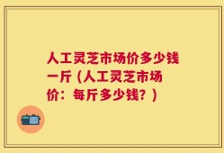 人工灵芝市场价多少钱一斤 (人工灵芝市场价：每斤多少钱？)