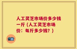 人工灵芝市场价多少钱一斤 (人工灵芝市场价：每斤多少钱？)