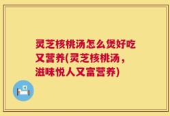 灵芝核桃汤怎么煲好吃又营养(灵芝核桃汤，滋味悦人又富营养)