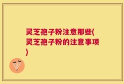 灵芝孢子粉注意那些(灵芝孢子粉的注意事项)
