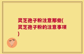 灵芝孢子粉注意那些(灵芝孢子粉的注意事项)
