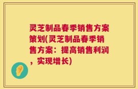 灵芝制品春季销售方案策划(灵芝制品春季销售方案：提高销售利润，实现增长)