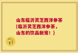 山东临沂灵芝西洋参茶(临沂灵芝西洋参茶，山东的饮品新宠！)