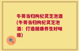 牛蒡当归枸杞灵芝泡酒(牛蒡当归枸杞灵芝泡酒：打造健康养生好味道)