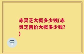 赤灵芝大概多少钱(赤灵芝售价大概多少钱？)