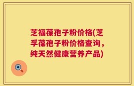 芝福葆孢子粉价格(芝孚葆孢子粉价格查询，纯天然健康营养产品)