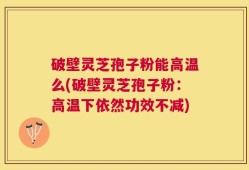 破壁灵芝孢子粉能高温么(破壁灵芝孢子粉：高温下依然功效不减)
