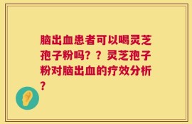脑出血患者可以喝灵芝孢子粉吗？？灵芝孢子粉对脑出血的疗效分析？