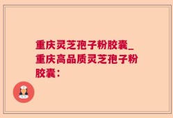 重庆灵芝孢子粉胶囊_重庆高品质灵芝孢子粉胶囊：