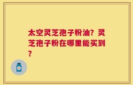 太空灵芝孢子粉油？灵芝孢子粉在哪里能买到？