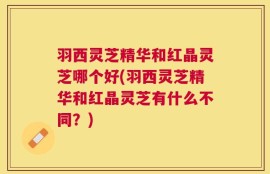 羽西灵芝精华和红晶灵芝哪个好(羽西灵芝精华和红晶灵芝有什么不同？)
