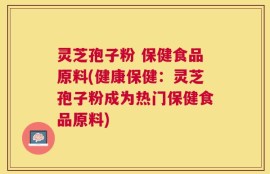 灵芝孢子粉 保健食品原料(健康保健：灵芝孢子粉成为热门保健食品原料)