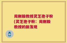 周刚毅教授灵芝孢子粉(灵芝孢子粉：周刚毅教授的新发现