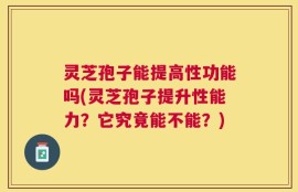 灵芝孢子能提高性功能吗(灵芝孢子提升性能力？它究竟能不能？)