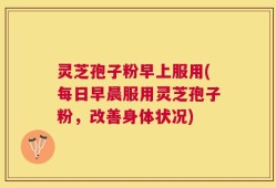 灵芝孢子粉早上服用(每日早晨服用灵芝孢子粉，改善身体状况)