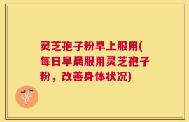 灵芝孢子粉早上服用(每日早晨服用灵芝孢子粉，改善身体状况)