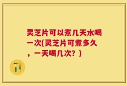 灵芝片可以煮几天水喝一次(灵芝片可煮多久，一天喝几次？)