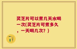 灵芝片可以煮几天水喝一次(灵芝片可煮多久，一天喝几次？)