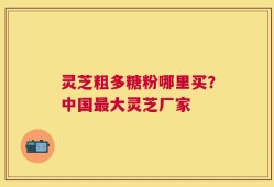灵芝粗多糖粉哪里买？中国最大灵芝厂家