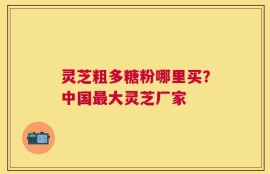 灵芝粗多糖粉哪里买？中国最大灵芝厂家