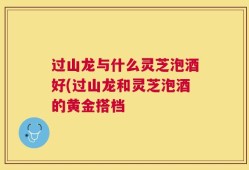 过山龙与什么灵芝泡酒好(过山龙和灵芝泡酒的黄金搭档