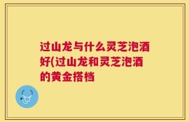 过山龙与什么灵芝泡酒好(过山龙和灵芝泡酒的黄金搭档