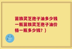 苗族灵芝孢子油多少钱一瓶苗族灵芝孢子油价格一瓶多少钱？)